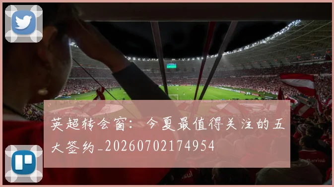 英超转会窗:今夏最值得关注的五大签约_20260702174954
