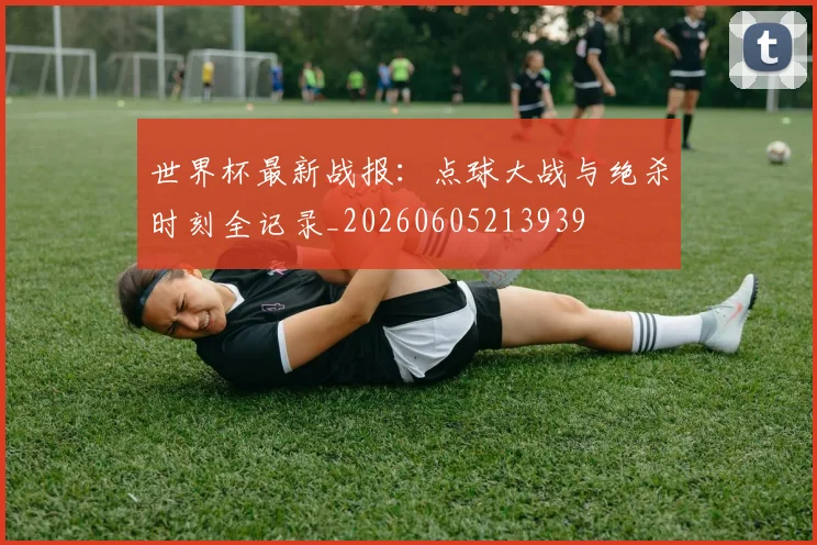 世界杯最新战报：点球大战与绝杀时刻全记录_20260605213939