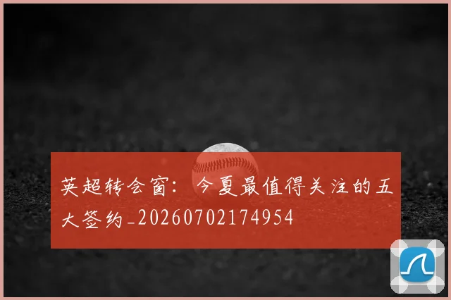 英超转会窗:今夏最值得关注的五大签约_20260702174954