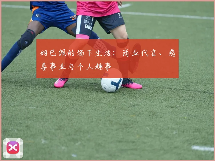 姆巴佩的场下生活:商业代言、慈善事业与个人趣事